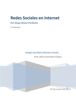 Redes Sociales en Internet
Por Diego Matus Perdomo
5° Semestre




              Colegio José Maria Morelos y Pavón
                      Profa. Mirian Hernández Córdova




                                       24 de enero de 2011
 