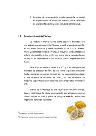 6. Incentivar el consumo de la bebida creando la necesidad
                         en el consumidor de adquirir el producto, enfatizando que
                         es un producto natural y no es perjudicial para la salud.




1.3        Características de la Pitahaya

                    La Pitahaya o Pitaya es una planta cactácea1 trepadora con
            una vida de aproximadamente 20 años, la cual se puede desarrollar
            en ambientes húmedos y secos creciendo sobre troncos, árboles,
            muros y piedras los cuales le sirven para apoyarse; también reacciona
            ante la intensidad lumínica, por lo que puede tolerar periodos largos
            de sequia, así mismo empieza una floración cuando llega la época de
            lluvias.

                    Esta fruta se conserva entre 4 y 6°C y a un alto grado de
            humedad de alrededor de 83%; de esta forma se pueden almacenar
            hasta 4 semanas en óptimas condiciones. La maduración tiene lugar
            a una temperatura ambiente de 20°C. Una vez alcanzada su
            madurez, se pueden guardar unos días a una temperatura máxima de
            4°C

                    El fruto de la Pitahaya es una baya2 que tiene forma ovoide,
            larga y redondeada la misma que presenta tres variedades que se
            diferencian por su color y pulpa: la roja y la amarilla, ambas con
            importante contenido nutricional.




1
     Con aspecto parecido al de un cactus 
2
     Fruto carnoso que contiene generalmente varias semillas 



                                                                                     15
 