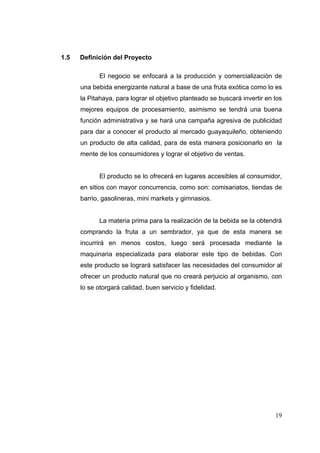 1.5   Definición del Proyecto

             El negocio se enfocará a la producción y comercialización de
      una bebida energizante natural a base de una fruta exótica como lo es
      la Pitahaya, para lograr el objetivo planteado se buscará invertir en los
      mejores equipos de procesamiento, asimismo se tendrá una buena
      función administrativa y se hará una campaña agresiva de publicidad
      para dar a conocer el producto al mercado guayaquileño, obteniendo
      un producto de alta calidad, para de esta manera posicionarlo en la
      mente de los consumidores y lograr el objetivo de ventas.


             El producto se lo ofrecerá en lugares accesibles al consumidor,
      en sitios con mayor concurrencia, como son: comisariatos, tiendas de
      barrio, gasolineras, mini markets y gimnasios.


             La materia prima para la realización de la bebida se la obtendrá
      comprando la fruta a un sembrador, ya que de esta manera se
      incurrirá en menos costos, luego será procesada mediante la
      maquinaria especializada para elaborar este tipo de bebidas. Con
      este producto se logrará satisfacer las necesidades del consumidor al
      ofrecer un producto natural que no creará perjuicio al organismo, con
      lo se otorgará calidad, buen servicio y fidelidad.




                                                                            19
 