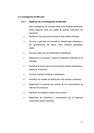 2.2 Investigación de Mercado

   2.2.1   Objetivos de la Investigación de Mercado

           Esta investigación de mercado tiene como finalidad determinar
           varios aspectos entre los cuales se pueden mencionar los
           siguientes:
          Identificar si las personas conocen la fruta exótica Pitahaya.

          Conocer a qué área de mercado se deberá estar enfocados y
           las características del mismo (sexo, situación geográfica,
           edad).

          Conocer cuáles son los potenciales competidores.

          Determinar si el producto tendrá la aceptación esperada en el
           mercado.

          Identificar el precio que los consumidores estarían dispuestos a
           pagar por el producto.

          Conocer nuestras fortalezas y debilidades.

          Identificar los canales de distribución más idóneos a utilizarse.

          Determinar la tendencia de compra de los consumidores de
           este tipo de productos.

          Identificar los posibles canales de promoción.

          Determinar los beneficios y necesidades que el potencial
           consumidor espera satisfacer.




                                                                            21
 