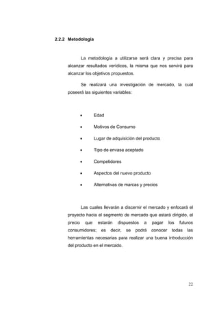 2.2.2 Metodología



              La metodología a utilizarse será clara y precisa para
     alcanzar resultados verídicos, la misma que nos servirá para
     alcanzar los objetivos propuestos.

              Se realizará una investigación de mercado, la cual
     poseerá las siguientes variables:




                       Edad

                       Motivos de Consumo

                       Lugar de adquisición del producto

                       Tipo de envase aceptado

                       Competidores

                       Aspectos del nuevo producto

                       Alternativas de marcas y precios




              Las cuales llevarán a discernir el mercado y enfocará el
     proyecto hacia el segmento de mercado que estará dirigido, el
     precio       que    estarán    dispuestos    a   pagar     los   futuros
     consumidores;         es   decir,   se   podrá   conocer    todas    las
     herramientas necesarias para realizar una buena introducción
     del producto en el mercado.




                                                                          22
 
