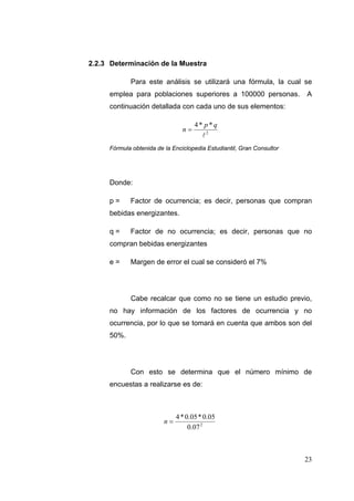 2.2.3 Determinación de la Muestra

            Para este análisis se utilizará una fórmula, la cual se
     emplea para poblaciones superiores a 100000 personas.             A
     continuación detallada con cada uno de sus elementos:

                                     4* p*q
                                n
                                       2
     Fórmula obtenida de la Enciclopedia Estudiantil, Gran Consultor




     Donde:

     p=     Factor de ocurrencia; es decir, personas que compran
     bebidas energizantes.

     q=     Factor de no ocurrencia; es decir, personas que no
     compran bebidas energizantes

     e=     Margen de error el cual se consideró el 7%




            Cabe recalcar que como no se tiene un estudio previo,
     no hay información de los factores de ocurrencia y no
     ocurrencia, por lo que se tomará en cuenta que ambos son del
     50%.




            Con esto se determina que el número mínimo de
     encuestas a realizarse es de:



                              4 * 0.05 * 0.05
                         n
                                   0.07 2



                                                                       23
 