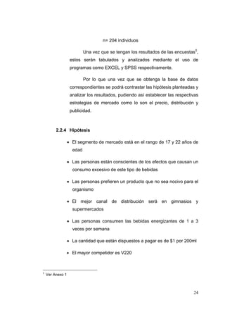 n= 204 individuos

                             Una vez que se tengan los resultados de las encuestas5,
                     estos serán tabulados y analizados mediante el uso de
                     programas como EXCEL y SPSS respectivamente.

                             Por lo que una vez que se obtenga la base de datos
                     correspondientes se podrá contrastar las hipótesis planteadas y
                     analizar los resultados, pudiendo así establecer las respectivas
                     estrategias de mercado como lo son el precio, distribución y
                     publicidad.



           2.2.4 Hipótesis

                  El segmento de mercado está en el rango de 17 y 22 años de
                      edad

                  Las personas están conscientes de los efectos que causan un
                      consumo excesivo de este tipo de bebidas

                  Las personas prefieren un producto que no sea nocivo para el
                      organismo

                  El mejor canal de distribución será en gimnasios y
                      supermercados

                  Las personas consumen las bebidas energizantes de 1 a 3
                      veces por semana

                  La cantidad que están dispuestos a pagar es de $1 por 200ml

                  El mayor competidor es V220



5
      Ver Anexo 1 



                                                                                  24
 
