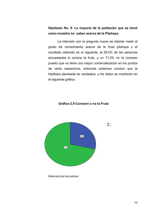 Hipótesis No. 9: La mayoría de la población que se tomó
como muestra no saben acerca de la Pitahaya.

       La intención con la pregunta nueve es intentar medir el
grado de conocimiento acerca de la fruta pitahaya y el
resultado obtenido es el siguiente, el 28.5% de las personas
encuestadas si conoce la fruta, y un 71.5% no la conocen
puesto que no tiene una mayor comercialización en los puntos
de venta respectivos, entonces podemos concluir que la
hipótesis planteada es verdadera, y los datos se mostrarán en
el siguiente gráfico:




        Gráfica 2.9 Conocen o no la Fruta



                   Conoce_fruta_pitahaya


                                            si
                                            no




                             28.5




            71.5




Elaborado por las autoras




                                                           34
 