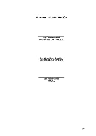 TRIBUNAL DE GRADUACIÓN




 ________________________
     Ing. Óscar Mendoza
  PRESIDENTE DEL TRIBUNAL




 ________________________
   Ing. Víctor Hugo González
  DIRECTOR DEL PROYECTO




  ________________________
      Eco. Pedro Gando
           VOCAL




                               IV
 