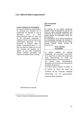 2.2.9 Matriz de Macro segmentación8




                                                Que necesidades
                                                Satisface
    A quien satisface las necesidades
    El producto satisface las necesidades a     El producto es una bebida energizante
    las personas que necesiten de un            natural a base de pitahaya la cual es una
    regenerador de energías el cual le          fruta con varios nutrientes energéticos que
                                                mantienen al consumidor activo para que
    funcionará       para      el     buen
                                                pueda realizar sus actividades diarias con
    desenvolvimiento diario en cada una         más potencia.
    de las actividades propuestas a             La presentación de la bebida representará
    realizarse. Entre los consumidores que      las propiedades naturales del producto lo
    posiblemente dispondrán en más              cual se transmitirá a través de los colores,
    proporción el producto están los            envase, diseños, slogan, nombre del
    jóvenes comprendidos entre 17 – 22          producto, etc.
    años de edad los cuales son los que                         Como satisface
    más necesitan del beneficio de la                           necesidades
    bebida, ya que ellos mayormente
    realizan distintas actividades que          La     bebida     satisface   las     distintas
    requieren de esfuerzo físico y mental.      necesidades del consumidor produciendo
                                                en su organismo un estado de energía para
                                                poder desenvolverse en todas sus
                                                actividades diarias con firmeza y eficacia.
                                                Los     colores     serán    adecuadamente
                                                propuestos de tal manera que represente la
                                                naturaleza del producto.
                                                El producto estará expuesto al público en
                                                los puntos de ventas que según los
                                                resultados de las encuestas realizadas
                                                anteriormente    son    los   supermercados,
                                                tiendas de barrio, gimnasios.




          Elaborado por las autoras




8
      Fuente: Dirección de Marketing Duodécima Edición

 



                                                                                            42
 