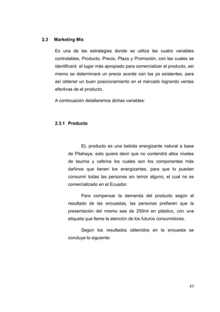 2.3   Marketing Mix

      Es una de las estrategias donde se utiliza las cuatro variables
      controlables, Producto, Precio, Plaza y Promoción, con las cuales se
      identificará el lugar más apropiado para comercializar el producto, así
      mismo se determinará un precio acorde con los ya existentes, para
      así obtener un buen posicionamiento en el mercado logrando ventas
      efectivas de el producto.

      A continuación detallaremos dichas variables:




      2.3.1 Producto




                   EL producto es una bebida energizante natural a base
            de Pitahaya, esto quiere decir que no contendrá altos niveles
            de taurina y cafeína los cuales son los componentes más
            dañinos que tienen los energizantes, para que lo puedan
            consumir todas las personas sin temor alguno, el cual no es
            comercializado en el Ecuador.

                   Para compensar la demanda del producto según el
            resultado de las encuestas, las personas prefieren que la
            presentación del mismo sea de 250ml en plástico, con una
            etiqueta que llame la atención de los futuros consumidores.

                   Según los resultados obtenidos en la encuesta se
            concluye lo siguiente:




                                                                          43
 