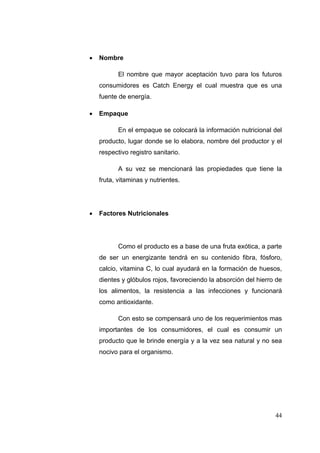   Nombre

           El nombre que mayor aceptación tuvo para los futuros
    consumidores es Catch Energy el cual muestra que es una
    fuente de energía.

   Empaque

           En el empaque se colocará la información nutricional del
    producto, lugar donde se lo elabora, nombre del productor y el
    respectivo registro sanitario.

           A su vez se mencionará las propiedades que tiene la
    fruta, vitaminas y nutrientes.




   Factores Nutricionales




           Como el producto es a base de una fruta exótica, a parte
    de ser un energizante tendrá en su contenido fibra, fósforo,
    calcio, vitamina C, lo cual ayudará en la formación de huesos,
    dientes y glóbulos rojos, favoreciendo la absorción del hierro de
    los alimentos, la resistencia a las infecciones y funcionará
    como antioxidante.

           Con esto se compensará uno de los requerimientos mas
    importantes de los consumidores, el cual es consumir un
    producto que le brinde energía y a la vez sea natural y no sea
    nocivo para el organismo.




                                                                  44
 