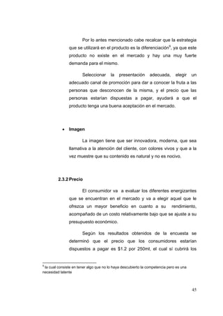 Por lo antes mencionado cabe recalcar que la estrategia
               que se utilizará en el producto es la diferenciación9, ya que este
               producto no existe en el mercado y hay una muy fuerte
               demanda para el mismo.

                       Seleccionar      la   presentación      adecuada,      elegir    un
               adecuado canal de promoción para dar a conocer la fruta a las
               personas que desconocen de la misma, y el precio que las
               personas estarían dispuestas a pagar, ayudará a que el
               producto tenga una buena aceptación en el mercado.




              Imagen

                       La imagen tiene que ser innovadora, moderna, que sea
               llamativa a la atención del cliente, con colores vivos y que a la
               vez muestre que su contenido es natural y no es nocivo.




         2.3.2 Precio

                       El consumidor va a evaluar los diferentes energizantes
               que se encuentran en el mercado y va a elegir aquel que le
               ofrezca un mayor beneficio en cuanto a su                    rendimiento,
               acompañado de un costo relativamente bajo que se ajuste a su
               presupuesto económico.

                       Según los resultados obtenidos de la encuesta se
               determinó que el precio que los consumidores estarían
               dispuestos a pagar es $1.2 por 250ml, el cual sí cubrirá los


9
 la cual consiste en tener algo que no lo haya descubierto la competencia pero es una
necesidad latente



                                                                                        45
 