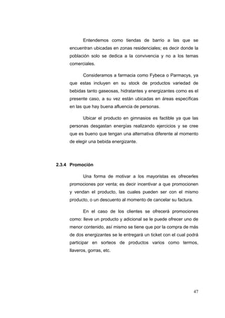 Entendemos como tiendas de barrio a las que se
     encuentran ubicadas en zonas residenciales; es decir donde la
     población solo se dedica a la convivencia y no a los temas
     comerciales.

            Consideramos a farmacia como Fybeca o Parmacys, ya
     que estas incluyen en su stock de productos variedad de
     bebidas tanto gaseosas, hidratantes y energizantes como es el
     presente caso, a su vez están ubicadas en áreas específicas
     en las que hay buena afluencia de personas.

            Ubicar el producto en gimnasios es factible ya que las
     personas desgastan energías realizando ejercicios y se cree
     que es bueno que tengan una alternativa diferente al momento
     de elegir una bebida energizante.




2.3.4 Promoción

            Una forma de motivar a los mayoristas es ofrecerles
     promociones por venta; es decir incentivar a que promocionen
     y vendan el producto, las cuales pueden ser con el mismo
     producto, o un descuento al momento de cancelar su factura.

            En el caso de los clientes se ofrecerá promociones
     como: lleve un producto y adicional se le puede ofrecer uno de
     menor contenido, así mismo se tiene que por la compra de más
     de dos energizantes se le entregará un ticket con el cual podrá
     participar en sorteos de productos varios como termos,
     llaveros, gorras, etc.




                                                                   47
 