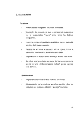 2.4 Análisis FODA




    Fortalezas

          Primera bebida energizante natural en el mercado.

          Aceptación del producto ya que es considerado sustancioso
           por la    característica   “natural”   única   entre   las   bebidas
           energizantes.

          La podrán consumir los diabéticos debido a que no contendrá
           químicos dañinos para su salud

          Facilidad de encontrar el producto en los lugares donde el
           consumidor más frecuenta a realizar sus compras.

          Disponibilidad de materia prima (Pitahaya) durante todo el año.

          No existe amenaza directa por parte de los competidores ya
           que no hay una bebida energizante “natural” que se expenda
           en el mercado.




     Oportunidades

          Ampliación del producto a otras ciudades principales.

          Alta aceptación del producto ya que el consumidor valora los
           productos que no causen adicción y que sea “naturales”.




                                                                             48
 