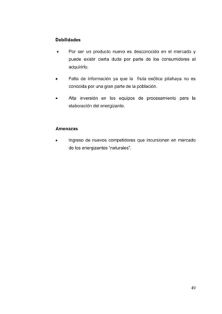 Debilidades

    Por ser un producto nuevo es desconocido en el mercado y
     puede existir cierta duda por parte de los consumidores al
     adquirirlo.

    Falta de información ya que la fruta exótica pitahaya no es
     conocida por una gran parte de la población.

    Alta inversión en los equipos de procesamiento para la
     elaboración del energizante.




Amenazas

    Ingreso de nuevos competidores que incursionen en mercado
     de los energizantes “naturales”.




                                                             49
 