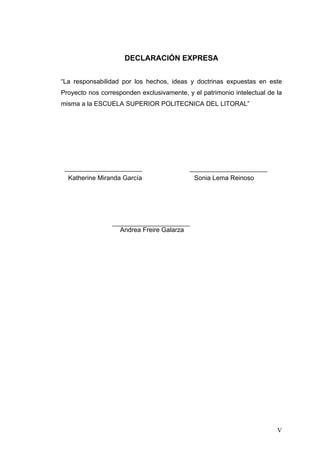 DECLARACIÓN EXPRESA


“La responsabilidad por los hechos, ideas y doctrinas expuestas en este
Proyecto nos corresponden exclusivamente, y el patrimonio intelectual de la
misma a la ESCUELA SUPERIOR POLITECNICA DEL LITORAL”




  Katherine Miranda García                   Sonia Lema Reinoso




                    Andrea Freire Galarza
                                       




                                                                         V
 