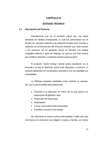 CAPÍTULO III

                          ESTUDIO TÈCNICO

3.1   Descripción del Producto


            Considerando que en el mercado actual hay una fuerte
      demanda de bebidas energizantes, lo cual fue comprobado con el
      estudio de mercado realizado a la población tomada como muestra y
      sabiendo las consecuencias del consumo excesivo que estas causan
      a las personas, se ha apostado lanzar al mercado una bebida
      energética Natural a base de Pitahaya, la cual es una fruta exótica
      que contiene vitaminas y nutrientes positivos para la salud.


            El producto “Catch Energy” tendrá buena aceptación en el
      mercado; ya que la demanda actual está dispuesta a consumir un
      producto elaborado con compuestos naturales y a la vez satisfaga sus
      necesidades.


            La Pitahaya presenta cualidades como vitamina C, glucosa,
      etc.; por lo que la bebida será óptima para


               Favorece a la absorción de hierro con lo que ayuda a la
                elaboración de glóbulos rojos.
               Prevención de infecciones
               Antioxidante
               Luchar contra afecciones bronquiales
               Equilibrar el azúcar en la sangre


            No solamente es buena contra enfermedades virales sino que
      interviene en la formación de colágeno, huesos y dientes, así mismo



                                                                       50
 