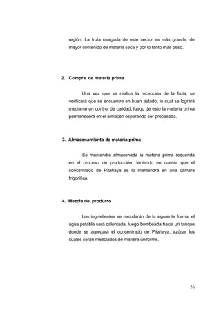 región. La fruta otorgada de este sector es más grande, de
   mayor contenido de materia seca y por lo tanto más peso.




2. Compra de materia prima


           Una vez que se realice la recepción de la fruta, se
   verificará que se encuentre en buen estado, lo cual se logrará
   mediante un control de calidad, luego de esto la materia prima
   permanecerá en el almacén esperando ser procesada.




3. Almacenamiento de materia prima


           Se mantendrá almacenada la materia prima requerida
   en el proceso de producción, teniendo en cuenta que el
   concentrado de Pitahaya se lo mantendrá en una cámara
   frigorífica.




4. Mezcla del producto


           Los ingredientes se mezclarán de la siguiente forma; el
   agua potable será calentada, luego bombeada hacia un tanque
   donde se agregará el concentrado de Pitahaya, azúcar los
   cuales serán mezclados de manera uniforme.




                                                               56
 