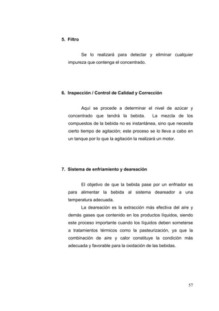 5. Filtro


            Se lo realizará para detectar y eliminar cualquier
   impureza que contenga el concentrado.




6. Inspección / Control de Calidad y Corrección


            Aquí se procede a determinar el nivel de azúcar y
   concentrado que tendrá la bebida.           La mezcla de los
   compuestos de la bebida no es instantánea, sino que necesita
   cierto tiempo de agitación; este proceso se lo lleva a cabo en
   un tanque por lo que la agitación la realizará un motor.




7. Sistema de enfriamiento y deareación


            El objetivo de que la bebida pase por un enfriador es
   para alimentar la bebida al sistema deareador a una
   temperatura adecuada.
            La deareación es la extracción más efectiva del aire y
   demás gases que contenido en los productos líquidos, siendo
   este proceso importante cuando los líquidos deben someterse
   a tratamientos térmicos como la pasteurización, ya que la
   combinación de aire y calor constituye la condición más
   adecuada y favorable para la oxidación de las bebidas.




                                                               57
 