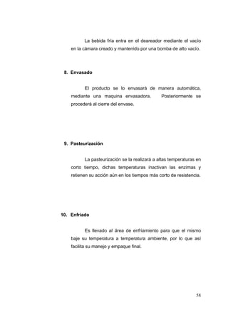 La bebida fría entra en el deareador mediante el vacío
    en la cámara creado y mantenido por una bomba de alto vacío.




 8. Envasado


          El producto se lo envasará de manera automática,
    mediante una maquina envasadora.           Posteriormente se
    procederá al cierre del envase.




 9. Pasteurización


          La pasteurización se la realizará a altas temperaturas en
    corto tiempo, dichas temperaturas inactivan las enzimas y
    retienen su acción aún en los tiempos más corto de resistencia.




10. Enfriado


          Es llevado al área de enfriamiento para que el mismo
    baje su temperatura a temperatura ambiente, por lo que así
    facilita su manejo y empaque final.




                                                                58
 