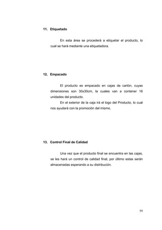 11. Etiquetado


          En esta área se procederá a etiquetar el producto, lo
    cual se hará mediante una etiquetadora.




12. Empacado


          El producto es empacado en cajas de cartón, cuyas
    dimensiones son 30x30cm, la cuales van a contener 16
    unidades del producto.
          En el exterior de la caja irá el logo del Producto, lo cual
    nos ayudará con la promoción del mismo.




13. Control Final de Calidad


          Una vez que el producto final se encuentra en las cajas,
    se les hará un control de calidad final, por último estas serán
    almacenadas esperando a su distribución.




                                                                  59
 