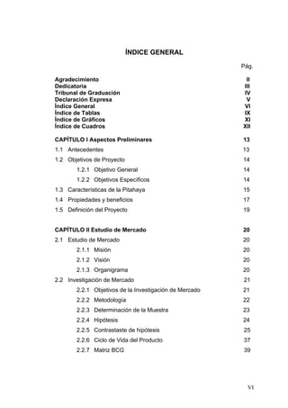 ÍNDICE GENERAL
                                                         Pág.

Agradecimiento                                            II
Dedicatoria                                              III
Tribunal de Graduación                                   IV
Declaración Expresa                                       V
Índice General                                           VI
Índice de Tablas                                         IX
Índice de Gráficos                                       XI
Índice de Cuadros                                        XII

CAPÍTULO I Aspectos Preliminares                         13
1.1 Antecedentes                                         13
1.2 Objetivos de Proyecto                                14
        1.2.1 Objetivo General                           14
        1.2.2 Objetivos Específicos                      14
1.3 Características de la Pitahaya                       15
1.4 Propiedades y beneficios                             17
1.5 Definición del Proyecto                              19


CAPÍTULO II Estudio de Mercado                           20
2.1 Estudio de Mercado                                   20
        2.1.1 Misión                                     20
        2.1.2 Visión                                     20
        2.1.3 Organigrama                                20
2.2 Investigación de Mercado                             21
        2.2.1 Objetivos de la Investigación de Mercado   21
        2.2.2 Metodología                                22
        2.2.3 Determinación de la Muestra                23
        2.2.4 Hipótesis                                  24
        2.2.5 Contrastaste de hipótesis                  25
        2.2.6 Ciclo de Vida del Producto                 37
        2.2.7 Matriz BCG                                 39




                                                           VI
 