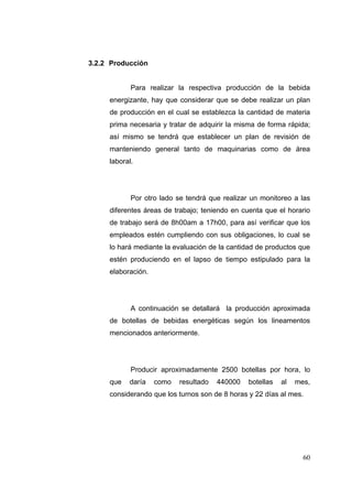 3.2.2 Producción


            Para realizar la respectiva producción de la bebida
     energizante, hay que considerar que se debe realizar un plan
     de producción en el cual se establezca la cantidad de materia
     prima necesaria y tratar de adquirir la misma de forma rápida;
     así mismo se tendrá que establecer un plan de revisión de
     manteniendo general tanto de maquinarias como de área
     laboral.




            Por otro lado se tendrá que realizar un monitoreo a las
     diferentes áreas de trabajo; teniendo en cuenta que el horario
     de trabajo será de 8h00am a 17h00, para así verificar que los
     empleados estén cumpliendo con sus obligaciones, lo cual se
     lo hará mediante la evaluación de la cantidad de productos que
     estén produciendo en el lapso de tiempo estipulado para la
     elaboración.




            A continuación se detallará la producción aproximada
     de botellas de bebidas energéticas según los lineamentos
     mencionados anteriormente.




            Producir aproximadamente 2500 botellas por hora, lo
     que   daría    como   resultado   440000   botellas   al   mes,
     considerando que los turnos son de 8 horas y 22 días al mes.




                                                                  60
 