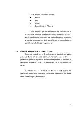 Como materia prima utilizaremos:
                           Aditivos
                           Agua
                           Azúcar
                           Concentrado de Pitahaya


                     Cabe recalcar que el concentrado de Pitahaya es el
               componente principal para la elaboración de nuestro producto;
               por lo que tenemos que encontrar proveedores que se ajusten
               a nuestra necesidad; es decir que ofrezcan el concentrado en
               cantidades industriales y al por mayor.




3.3   Personal Administrativo y de Producción
               Como se mostró en el Organigrama, se contará con varias
      personas tanto en el área administrativa como en el área de
      producción, por lo que para un óptimo desempeño de la empresa, el
      personal a escogerse deberá de cumplir con los requerimientos del
      cargo.


               A continuación se detallará las funciones individuales del
      personal a contratarse, así mismo los años de experiencia que deben
      tener para el cargo a desempeñar.




                                                                         61
 