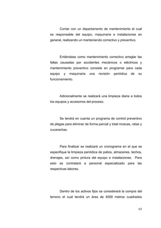 Contar con un departamento de mantenimiento el cual
es responsable del equipo, maquinaria e instalaciones en
general, realizando un manteniendo correctivo y preventivo.




       Entiéndase como mantenimiento correctivo arreglar las
fallas causadas por accidentes mecánicos o eléctricos y
mantenimiento preventivo consiste en programar para cada
equipo      y     maquinaria     una   revisión   periódica    de    su
funcionamiento.




       Adicionalmente se realizará una limpieza diaria a todos
los equipos y accesorios del proceso.




       Se tendrá en cuenta un programa de control preventivo
de plagas para eliminar de forma parcial y total moscas, ratas y
cucarachas.




       Para finalizar se realizará un cronograma en el que se
especifique la limpieza periódica de patios, almacenes, techos,
drenajes, así como pintura del equipo e instalaciones. Para
esto   se       contratará   a   personal   especializado     para   las
respectivas labores.




       Dentro de los activos fijos se considerará la compra del
terreno el cual tendrá un área de 4000 metros cuadrados


                                                                     65
 
