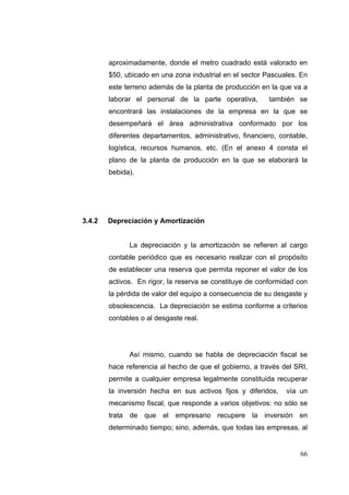 aproximadamente, donde el metro cuadrado está valorado en
        $50, ubicado en una zona industrial en el sector Pascuales. En
        este terreno además de la planta de producción en la que va a
        laborar el personal de la parte operativa,        también se
        encontrará las instalaciones de la empresa en la que se
        desempeñará el área administrativa conformado por los
        diferentes departamentos, administrativo, financiero, contable,
        logística, recursos humanos, etc. (En el anexo 4 consta el
        plano de la planta de producción en la que se elaborará la
        bebida).




3.4.2   Depreciación y Amortización


              La depreciación y la amortización se refieren al cargo
        contable periódico que es necesario realizar con el propósito
        de establecer una reserva que permita reponer el valor de los
        activos. En rigor, la reserva se constituye de conformidad con
        la pérdida de valor del equipo a consecuencia de su desgaste y
        obsolescencia. La depreciación se estima conforme a criterios
        contables o al desgaste real.




              Así mismo, cuando se habla de depreciación fiscal se
        hace referencia al hecho de que el gobierno, a través del SRI,
        permite a cualquier empresa legalmente constituida recuperar
        la inversión hecha en sus activos fijos y diferidos,    vía un
        mecanismo fiscal, que responde a varios objetivos: no sólo se
        trata de que el empresario recupere la inversión en
        determinado tiempo; sino, además, que todas las empresas, al


                                                                    66
 
