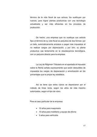 término de la vida fiscal de sus activos, los sustituyan por
nuevos, para lograr plantas productivas con una tecnología
actualizada y ser más eficientes en los procesos de
producción.




      De hecho, una empresa que no sustituye sus activos
fijos al término de su vida fiscal se perjudica de dos formas: por
un lado, automáticamente empieza a pagar más impuestos al
no realizar cargos por depreciación; y por otro, su planta
productiva cae lentamente en la obsolescencia tecnológica,
con un perjuicio directo para la empresa.




      La Ley de Régimen Tributario en el apartada al Impuesto
sobre la Renta señala expresamente que serán deducibles de
impuestos los cargos de depreciación y amortización en los
porcentajes que la propia ley establece.




      Así se tiene que estos rubros se depreciaron por el
método de línea recta, según los años de vida máximo
autorizados, según el tipo de rubro.




Para el caso particular de la empresa:


          10 años para maquinaria
          10 años para mobiliario y equipo de oficina
          5 años para vehículos




                                                               67
 