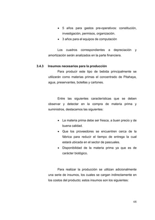    5 años para gastos pre-operativos: constitución,
                  investigación, permisos, organización.
                 3 años para el equipos de computación


              Los   cuadros    correspondientes    a   depreciación   y
        amortización serán analizados en la parte financiera.


3.4.3   Insumos necesarios para la producción
              Para producir este tipo de bebida principalmente se
        utilizarán como materias primas el concentrado de Pitahaya,
        agua, preservantes, botellas y cartones.




              Entre las siguientes características que se deben
        observar y detectar en la compra de materia prima y
        suministros, destacamos las siguientes:


                 La materia prima debe ser fresca, a buen precio y de
                  buena calidad.
                 Que los proveedores se encuentren cerca de la
                  fábrica para reducir el tiempo de entrega la cual
                  estará ubicada en el sector de pascuales.
                 Disponibilidad de la materia prima ya que es de
                  carácter biológico.




              Para realizar la producción se utilizan adicionalmente
        una serie de insumos, los cuales se cargan indirectamente en
        los costos del producto; estos insumos son los siguientes:




                                                                      68
 