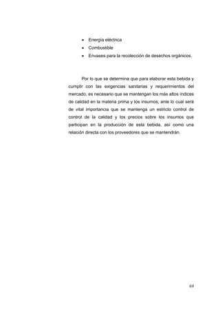   Energía eléctrica
         Combustible
         Envases para la recolección de desechos orgánicos.




      Por lo que se determina que para elaborar esta bebida y
cumplir con las exigencias sanitarias y requerimientos del
mercado, es necesario que se mantengan los más altos índices
de calidad en la materia prima y los insumos, ante lo cual será
de vital importancia que se mantenga un estricto control de
control de la calidad y los precios sobre los insumos que
participan en la producción de esta bebida, así como una
relación directa con los proveedores que se mantendrán.




                                                            69
 