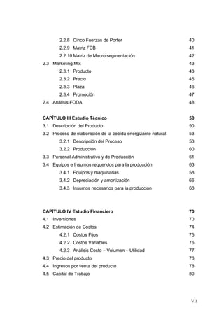 2.2.8 Cinco Fuerzas de Porter                         40
        2.2.9 Matriz FCB                                      41
        2.2.10 Matriz de Macro segmentación                   42
2.3 Marketing Mix                                             43
        2.3.1 Producto                                        43
        2.3.2 Precio                                          45
        2.3.3 Plaza                                           46
        2.3.4 Promoción                                       47
2.4 Análisis FODA                                             48


CAPÍTULO III Estudio Técnico                                  50
3.1 Descripción del Producto                                  50
3.2 Proceso de elaboración de la bebida energizante natural   53
        3.2.1 Descripción del Proceso                         53
        3.2.2 Producción                                      60
3.3 Personal Administrativo y de Producción                   61
3.4 Equipos e Insumos requeridos para la producción           63
        3.4.1 Equipos y maquinarias                           58
        3.4.2 Depreciación y amortización                     66
        3.4.3 Insumos necesarios para la producción           68




CAPÍTULO IV Estudio Financiero                                70
4.1 Inversiones                                               70
4.2 Estimación de Costos                                      74
        4.2.1 Costos Fijos                                    75
        4.2.2 Costos Variables                                76
        4.2.3 Análisis Costo – Volumen – Utilidad             77
4.3 Precio del producto                                       78
4.4 Ingresos por venta del producto                           78
4.5 Capital de Trabajo                                        80




                                                              VII
 