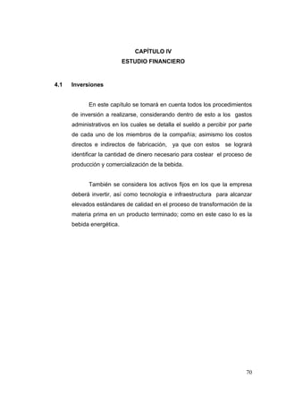 CAPÍTULO IV
                           ESTUDIO FINANCIERO



4.1   Inversiones


            En este capítulo se tomará en cuenta todos los procedimientos
      de inversión a realizarse, considerando dentro de esto a los gastos
      administrativos en los cuales se detalla el sueldo a percibir por parte
      de cada uno de los miembros de la compañía; asimismo los costos
      directos e indirectos de fabricación, ya que con estos se logrará
      identificar la cantidad de dinero necesario para costear el proceso de
      producción y comercialización de la bebida.


            También se considera los activos fijos en los que la empresa
      deberá invertir, así como tecnología e infraestructura para alcanzar
      elevados estándares de calidad en el proceso de transformación de la
      materia prima en un producto terminado; como en este caso lo es la
      bebida energética.




                                                                          70
 