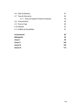 4.6 Valor de Desecho                                  81
4.7 Tasa de Descuento                                 82
          4.7.1 Costo de Capital Promedio Ponderado   82
4.8 Financiamiento                                    85
4.9 Flujo de Caja                                     86
4.10 Payback                                          87
4.11 Análisis de Sensibilidad                         87


Conclusiones                                          89
Bibliografía                                          92
Anexo I                                                95
Anexo II                                              100
Anexo III                                             105
Anexo IV                                              113




                                                      VIII
 