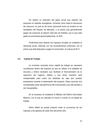 Se realizó un estimado del gasto anual que realizan las
      personas en bebidas energéticas, tomando como base la frecuencia
      de consumo, la cual es de forma quincenal como se mostró en los
      resultados del Estudio de Mercado, y el precio que generalmente
      pagan las personas al adquirir este tipo de bebidas, por lo que este
      gasto se encontrará aproximadamente en $18.


             Finalmente para obtener los Ingresos Anuales se multiplicó la
      demanda anual, obtenida con los procedimientos anteriores, por el
      precio que está dispuesto a pagar el consumidor, el cual es de $1,2.




4.5   Capital de Trabajo


             La inversión conocida como capital de trabajo es necesario
      considerarla dentro del proyecto ya que se refiere a la totalidad de
      recursos y dinero necesario que facilitará el financiamiento de la
      operación   del     negocio,   debido   a   que   dicha   inversión   será
      indispensable para cubrir los desfases de caja que puedan
      presentarse durante el desempeño del proyecto. Estos recursos son
      considerados parte del patrimonio del inversionista y por ello tienden a
      ser recuperables.


             En la empresa se empleará el Método del Déficit Acumulado
      Máximo, con el que se calculará el monto a invertir en el capital de
      trabajo.


             Dicho déficit se puede producir entre la ocurrencia de los
      ingresos y los egresos de cada mes del primer año.




                                                                             80
 