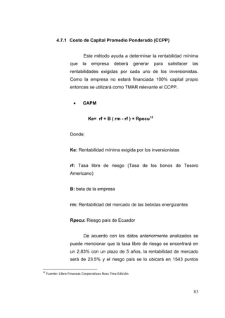 4.7.1 Costo de Capital Promedio Ponderado (CCPP)


                             Este método ayuda a determinar la rentabilidad mínima
                    que      la    empresa       deberá       generar   para   satisfacer   las
                    rentabilidades exigidas por cada uno de los inversionistas.
                    Como la empresa no estará financiada 100% capital propio
                    entonces se utilizará como TMAR relevante el CCPP.


                            CAPM


                                  Ke= rf + B ( rm - rf ) + Rpecu12


                    Donde;


                    Ke: Rentabilidad mínima exigida por los inversionistas


                    rf: Tasa libre de riesgo (Tasa de los bonos de Tesoro
                    Americano)


                    B: beta de la empresa


                    rm: Rentabilidad del mercado de las bebidas energizantes


                    Rpecu: Riesgo país de Ecuador


                             De acuerdo con los datos anteriormente analizados se
                    puede mencionar que la tasa libre de riesgo se encontrará en
                    un 2.83% con un plazo de 5 años, la rentabilidad de mercado
                    será de 23.5% y el riesgo país se lo ubicará en 1543 puntos

12
      Fuente: Libro Finanzas Corporativas Ross 7ma Edición 



                                                                                            83
 