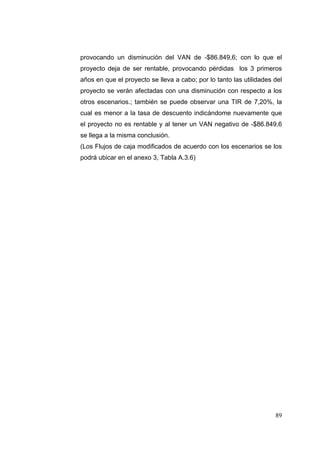 provocando un disminución del VAN de -$86.849,6; con lo que el
proyecto deja de ser rentable, provocando pérdidas los 3 primeros
años en que el proyecto se lleva a cabo; por lo tanto las utilidades del
proyecto se verán afectadas con una disminución con respecto a los
otros escenarios.; también se puede observar una TIR de 7,20%, la
cual es menor a la tasa de descuento indicándome nuevamente que
el proyecto no es rentable y al tener un VAN negativo de -$86.849,6
se llega a la misma conclusión.
(Los Flujos de caja modificados de acuerdo con los escenarios se los
podrá ubicar en el anexo 3, Tabla A.3.6)




                                                                     89
 