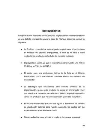 CONCLUSIONES
Luego de haber realizado un estudio para la producción y comercialización
de una bebida energizante natural a base de Pitahaya podemos concluir lo
siguiente:


      La finalidad primordial de este proyecto es posicionar el producto en
       el mercado de bebidas energizantes, el cual se lo llevó a cabo
       mediante los resultados del estudio de mercado realizado


      El proyecto es viable, ya que el estudio financiero muestra una TIR de
       85,91% y un VAN de 402340,5


      El sector para una producción óptima de la fruta es el Oriente
       Ecuatoriano, por lo que nuestro cultivador tendrá sus siembras en
       dicho sector.


      La estrategia que utilizaremos para nuestro producto es la
       diferenciación, ya que este producto no existe en el mercado y hay
       una muy fuerte demanda para el mismo, debido a que el consumidor
       valora los productos que no causen adicción y que sea “naturales”.


      El estudio de mercado realizado nos ayudó a determinar los canales
       de distribución óptimos para nuestro producto, los cuales son los
       supermercados y las tiendas de barrio.


      Nuestros clientes van a adquirir el producto de manera quincenal.



                                                                            90
 