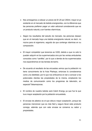    Nos arriesgamos a colocar un precio de $1.20 por 250ml, mayor el ya
        existente en el mercado de bebida energizantes, con la diferencia que
        las personas prefieren pagar un valor adicional considerando que es
        un producto natural y con fuentes vitamínicas.


       Según los resultados del estudio de mercado, las personas desean
        que en el mercado haya una bebida energizante natural; es decir, no
        nociva para el organismo, seguido de que contenga vitaminas en su
        composición. 
 
       El mayor competidor que tenemos es V220, debido a que no solo lo
        pueden adquirir en los supermercados sino por las ventas ambulantes
        conocidos como “canillita”, por lo que a demás de los supermercados
        nos expandiremos en las tiendas de barrio.


       De acuerdo al resultado de las encuestas vemos que la población no
        tiene conocimiento de la fruta Pitahaya, entonces lo consideramos
        como una debilidad, por lo que nos enfocamos en dar a conocer a los
        potenciales clientes las propiedades de la misma, empleando los
        medios de comunicación como los programas de televisión, en
        especial Teleamazonas.


       El nombre de nuestra bebida será Catch Energy ya que fue la que
        tuvo mayor aceptación por la población encuestada.


       El envase de plástico es el que obtuvo mayor aceptación, porque las
        personas mencionan que es más fácil y seguro llevar este producto
        consigo, además que con este envase se conserva su sabor y
        propiedades.




                                                                          91
 