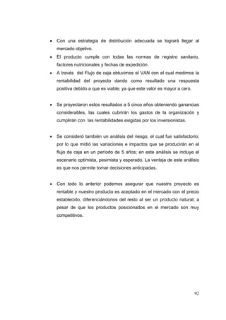    Con una estrategia de distribución adecuada se logrará llegar al
    mercado objetivo.
   El producto cumple con todas las normas de registro sanitario,
    factores nutricionales y fechas de expedición.
   A través del Flujo de caja obtuvimos el VAN con el cual medimos la
    rentabilidad del proyecto dando como resultado una respuesta
    positiva debido a que es viable; ya que este valor es mayor a cero.


   Se proyectaron estos resultados a 5 cinco años obteniendo ganancias
    considerables, las cuales cubrirán los gastos de la organización y
    cumplirán con las rentabilidades exigidas por los inversionistas.


   Se consideró también un análisis del riesgo, el cual fue satisfactorio;
    por lo que midió las variaciones e impactos que se producirán en el
    flujo de caja en un período de 5 años; en este análisis se incluye el
    escenario optimista, pesimista y esperado. La ventaja de este análisis
    es que nos permite tomar decisiones anticipadas.


   Con todo lo anterior podemos asegurar que nuestro proyecto es
    rentable y nuestro producto es aceptado en el mercado con el precio
    establecido, diferenciándonos del resto al ser un producto natural; a
    pesar de que los productos posicionados en el mercado son muy
    competitivos.




                                                                          92
 