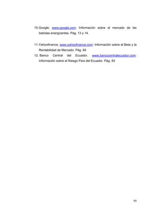 10. Google, www.google.com: Información sobre el mercado de las
   bebidas energizantes. Pág. 13 y 14.


11. Yahoofinance, www.yahoofinance.com: Información sobre el Beta y la
   Rentabilidad de Mercado. Pág. 84
12. Banco   Central   del   Ecuador,     www.bancocentralecuador.com:
   Información sobre el Riesgo País del Ecuador. Pág. 83




                                                                   94
 