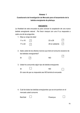 Anexo I
  Cuestionario de Investigación de Mercado para el lanzamiento de la
                       bebida energizante de pitahaya.


                                ENCUESTA
La finalidad de esta encuesta es para conocer la aceptación de una nueva
bebida energizante natural. Por favor marque con una X su respuesta a
cada una de las preguntas.
   1. Elija su rango de edad

      11 a 16                                23 a 28

      17 a 22                                29 en adelante



   2. Sabe usted de los efectos nocivos que tiene el consumo excesivo de
      las bebidas energizantes?

      SI                                     NO



   3. Usted ha consumido algún tipo de bebida energizante

                    
      SI                                     NO

      En caso de que su respuesta sea NO termina la encuesta




   4. Cuál de todas las bebidas energizantes que se encuentran en el
      mercada usted consume

                                                                
      Red Bull                               Poweryus


                                                                       96
 