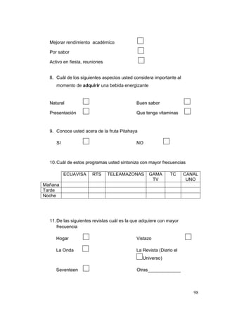 Mejorar rendimiento académico

  Por sabor

  Activo en fiesta, reuniones


  8. Cuál de los siguientes aspectos usted considera importante al
     momento de adquirir una bebida energizante


                                                                      
  Natural                                    Buen sabor
                                                                      
  Presentación                               Que tenga vitaminas



  9. Conoce usted acera de la fruta Pitahaya

                                                             
     SI                                      NO



  10. Cuál de estos programas usted sintoniza con mayor frecuencias

          ECUAVISA     RTS      TELEAMAZONAS       GAMA         TC   CANAL
                                                    TV                UNO
Mañana
Tarde
Noche




  11. De las siguientes revistas cuál es la que adquiere con mayor
      frecuencia

                                                                          
     Hogar                                   Vistazo

                   
     La Onda                                 La Revista (Diario el
                                                Universo)

                   
     Seventeen                               Otras_____________



                                                                             98
 