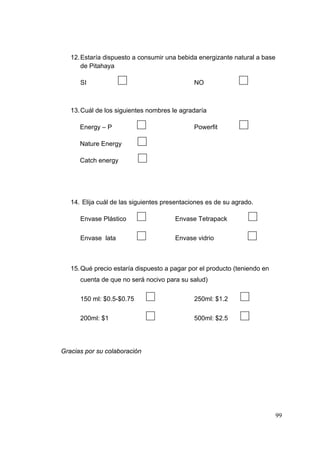 12. Estaría dispuesto a consumir una bebida energizante natural a base
       de Pitahaya

                                                               
      SI                                      NO



   13. Cuál de los siguientes nombres le agradaría

                                                               
      Energy – P                              Powerfit

      Nature Energy

      Catch energy




   14. Elija cuál de las siguientes presentaciones es de su agrado.

                                                                   
      Envase Plástico                  Envase Tetrapack

                                                                   
      Envase lata                      Envase vidrio



   15. Qué precio estaría dispuesto a pagar por el producto (teniendo en
      cuenta de que no será nocivo para su salud)

                                                               
      150 ml: $0.5-$0.75                      250ml: $1.2

                                                               
      200ml: $1                               500ml: $2.5




Gracias por su colaboración




                                                                            99
 