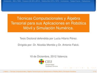´                                              ´      ´
 Introduccion. BSD y T-BSD. Procesos LCM: BFD y BFD-A. Robotica Movil: BTD y T-BTD. Conclusiones. Trabajos Futuros. Publicaciones.




                ´                            ´
               Tecnicas Computacionales y Algebra
                                                  ´
            Tensorial para sus Aplicaciones en Robotica
                      ´             ´      ´
                   Movil y Simulacion Numerica.

                                                                       ´
                           Tesis Doctoral defendida por Luc´a Hilario Perez.
                                                           ı

                                              ´      ´                    ´
                       Dirigida por: Dr. Nicolas Montes y Dr. Antonio Falco.



                                           10 de Diciembre, 2012 Valencia




             ´                         ´                                             ´      ´              ´     ´
L.Hilario — Tecnicas Computacionales y Algebra Tensorial para sus Aplicaciones en Robotica Movil y Simulacion Numerica.              1/114
 