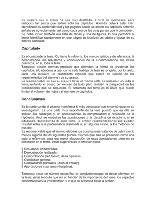 Se sugiere que el índice no sea muy detallado, a nivel de subincisos, pero
tampoco tan parco que señale sólo los capítulos. Además deberá estar bien
identificado su contenido total y las páginas donde se inicien los capítulos deberán
señalarse correctamente, así como cada una de las otras partes que lo componen.
Se debe incluir también una lista de tablas y una de figuras, lo cual permitirá al
lector identificar rápidamente en que página se localizan las tablas y figuras de su
interés particular.

Capitulado

Es el cuerpo de la tesis. Contiene la relatoría, los marcos teórico y de referencia, la
demostración, los resultados y conclusiones de la experimentación, los casos
prácticos, en sí, toda la tesis.
Tampoco existen normas precisas que delimiten la forma de presentar los
capítulos; ello obedece a que, como cada trabajo de tesis es singular, por lo tanto,
cada uno requiere un tratamiento especial que estará en función de los
requerimientos del alumno y de su asesor.
Lo recomendable es que se procure llevar el mismo estilo de redacción en toda la
tesis, evitando el abuso por exceso de texto pero también la parquedad en las
explicaciones que se requieran. El contenido del tema es lo único que puede
limitar el volumen de hojas y el número de capítulos.

Conclusiones

Es la parte donde el alumno manifiesta lo más destacado que encontró durante su
investigación. Es una parte muy importante de la tesis puesto que en ella se
indican los hallazgos y, en consecuencia, la comprobación o refutación de la
hipótesis. Aquí se muestran las aportaciones a la disciplina de estudio y, si es
adecuado, dependiendo de cada tema, se emiten recomendaciones que puedan
resultar útiles a la problemática planteada o, en algunos casos, a los métodos de
estudio.
Es recomendable que el alumno elabore sus conclusiones tratando de cubrir por lo
menos algunos de los siguientes puntos, mismos que sólo se presentan como una
guía o referencia para una mejor elaboración de esas conclusiones, pero no se
describen en el texto. Estas sugerencias se enfocan hacia:

§ Resultados encontrados.
§ Demostración realizada.
§ Comprobación (refutación) de la hipótesis.
§ Conclusión general.
§ Conclusiones parciales (útiles al trabajo).
§ Aportaciones a su tema (disciplina).

Tampoco existe un número específico de conclusiones que se deban plantear en
la tesis, éstas tendrán que ser en función de la importancia del tema, los aspectos
encontrados en la investigación y lo que se pretenda llegar a probar.
 
