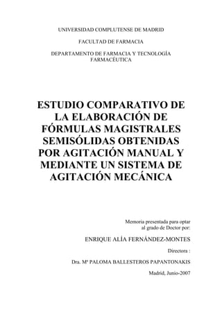 UNIVERSIDAD COMPLUTENSE DE MADRID

          FACULTAD DE FARMACIA

  DEPARTAMENTO DE FARMACIA Y TECNOLOGÍA
             FARMACÉUTICA




ESTUDIO COMPARATIVO DE
   LA ELABORACIÓN DE
 FÓRMULAS MAGISTRALES
 SEMISÓLIDAS OBTENIDAS
POR AGITACIÓN MANUAL Y
MEDIANTE UN SISTEMA DE
  AGITACIÓN MECÁNICA



                         Memoria presentada para optar
                               al grado de Doctor por:

            ENRIQUE ALÍA FERNÁNDEZ-MONTES
                                            Directora :

        Dra. Mª PALOMA BALLESTEROS PAPANTONAKIS

                                   Madrid, Junio-2007
 