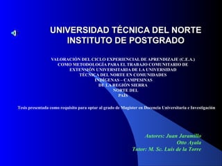 UNIVERSIDAD TÉCNICA DEL NORTEUNIVERSIDAD TÉCNICA DEL NORTE
INSTITUTO DE POSTGRINSTITUTO DE POSTGRADOADO
VALORACIÓN DEL CICLO EXPERIENCIAL DE APRENDIZAJE (C.E.A.)
COMO METODOLOGÍA PARA EL TRABAJO COMUNITARIO DE
EXTENSIÓN UNIVERSITARIA DE LA UNIVERSIDAD
TÉCNICA DEL NORTE EN COMUNIDADES
INDÍGENAS – CAMPESINAS
DE LA REGIÓN SIERRA
NORTE DEL
PAÍS
Tesis presentada como requisito para optar al grado de Magíster en Docencia Universitaria e Investigación
Autores: Juan Jaramillo
Otto Ayala
Tutor: M. Sc. Luis de la Torre
 