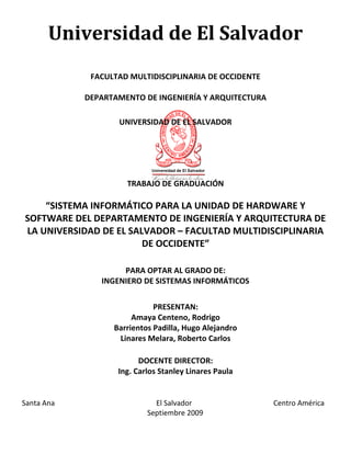 UNIVERSIDAD DE EL SALVADOR
Universidad de El Salvador
FACULTAD MULTIDISCIPLINARIA DE OCCIDENTE
DEPARTAMENTO DE INGENIERÍA Y ARQUITECTURA
TRABAJO DE GRADUACIÓN
“SISTEMA INFORMÁTICO PARA LA UNIDAD DE HARDWARE Y
SOFTWARE DEL DEPARTAMENTO DE INGENIERÍA Y ARQUITECTURA DE
LA UNIVERSIDAD DE EL SALVADOR – FACULTAD MULTIDISCIPLINARIA
DE OCCIDENTE”
PARA OPTAR AL GRADO DE:
INGENIERO DE SISTEMAS INFORMÁTICOS
PRESENTAN:
Amaya Centeno, Rodrigo
Barrientos Padilla, Hugo Alejandro
Linares Melara, Roberto Carlos
DOCENTE DIRECTOR:
Ing. Carlos Stanley Linares Paula
Santa Ana El Salvador Centro América
Septiembre 2009
 