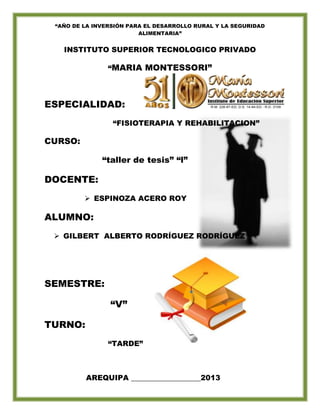 “AÑO DE LA INVERSIÓN PARA EL DESARROLLO RURAL Y LA SEGURIDAD
ALIMENTARIA”
INSTITUTO SUPERIOR TECNOLOGICO PRIVADO
“MARIA MONTESSORI”
ESPECIALIDAD:
“FISIOTERAPIA Y REHABILITACION”
CURSO:
“taller de tesis” “l”
DOCENTE:
 ESPINOZA ACERO ROY
ALUMNO:
 GILBERT ALBERTO RODRÍGUEZ RODRÍGUEZ
SEMESTRE:
“V”
TURNO:
“TARDE”
AREQUIPA ___________________2013
 