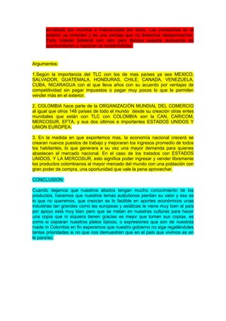 envidiado por muchos e inalcanzable por otros. Las compañías en el
exterior ya invierten y es una ventaja que no debemos desaprovechar.
Todo tratado bilateral con otro país llenara nuestra economía de
oportunidades y riquezas se sostenibilidad.

Argumentos:
1.Según la importancia del TLC con los de mas países ya sea MEXICO,
SALVADOR, GUATEMALA, HONDURAS, CHILE, CANADA, VENEZUELA,
CUBA, NICARAGUA con el que lleva años con su acuerdo por ventajas de
competitividad sin pagar impuestos o pagar muy pocos lo que le permiten
vender más en el exterior.
2. COLOMBIA hace parte de la ORGANIZACIÓN MUNDIAL DEL COMERCIO
al igual que otros 148 países de todo el mundo desde su creación otras entes
mundiales que están con TLC con COLOMBIA son la CAN, CARICOM,
MERCOSUR, EFTA, y sus dos últimos e importantes ESTADOS UNIDOS Y
UNION EUROPEA.
3. En la medida en que exportemos mas, la economía nacional crecerá se
crearan nuevos puestos de trabajo y mejoraran los ingresos promedio de todos
los habitantes, lo que generara a su vez una mayor demanda para quienes
abastecen el mercado nacional. En el caso de los tratados con ESTADOS
UNIDOS, Y LA MERCOSUR, esto significa poder ingresar y vender libremente
los productos colombianos al mayor mercado del mundo con una población con
gran poder de compra, una oportunidad que vale la pena aprovechar.
CONCLUSION:
Cuando dejamos que nuestros aliados tengan mucho conocimiento de los
productos, hacemos que nuestros lemas autóctonos pierdan su valor y eso es
lo que no queremos, que crezcan es lo factible en aportes económicos unas
industrias tan grandes como las europeas y asiáticas le viene muy bien al país
por apoyo está muy bien pero que se metan en nuestras culturas para hacer
una copia que ni siquiera tienen gracias es mejor que tomen sus copias, es
como si copiaran nuestros platos típicos, o expresiones que son de nuestras
made in Colombia en fin esperemos que nuestro gobierno no siga regalándoles
tantas prioridades si no que nos demuestren que en el país que vivimos es en
le paraíso.

 
